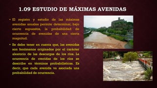 • El registro y estudio de las máximas
avenidas anuales permite determinar, bajo
cierto supuestos, la probabilidad de
ocurrencia de avenidas de una cierta
magnitud.
• Se debe tener en cuenta que, las avenidas
son fenómenos originados por el carácter
aleatorio de las descargas de los ríos. La
ocurrencia de crecidas de los ríos se
describe en términos probabilísticas. Es
decir, que cada avenida va asociada una
probabilidad de ocurrencia.
1.09 ESTUDIO DE MÁXIMAS AVENIDAS
 