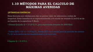 FÓRMULAS EMPÍRICAS
Estas fórmulas son válidas para dar un primer valor de referencia u orden de
magnitud. Están basadas en la experimentación y el caudal de avenida Q (m3/s) se da
en función de la superficie S (Km2).
• Gómez Quijado: Q = 17·(S^2)/3 , para superficies menores de 2000 Km2.
• Fuller: Q(T) = Q1·(1 + 0,8·log T) , donde Q(T) es el caudal para un período de retorno
T y Q1 es la media de los caudales diarios de cada año.
• Zapata: Q = 21·S^0,6 .
1.10 MÉTODOS PARA EL CALCULO DE
MÁXIMAS AVENIDAS
 