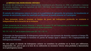  MÉTODO DEL HIDROGRAMA UNITARIO
El método del hidrograma unitario desarrollado inicialmente por Sherman en 1932, es aplicable a cuencas
de tamaño mediano con una superficie de 300 a 400 Km2, cuya respuesta ante una tormenta suponga un
hidrograma complejo.
El método del hidrograma unitario se basa en la posibilidad de aplicación del principio de linealización al
proceso de escorrentía; según fue explicado por Sherman, se puede enunciar en 3 principios:
1. Para tormentas cortas e intensas, el tiempo de punta del hidrograma producido es constante e
independiente de la duración de la tormenta.
2. Para tormentas de la misma duración e inferior al tiempo T0 del hidrograma, el volumen de escorrentía
producido es proporcional a la intensidad de dichas tormentas:
V2 / V1 = I2 / I1 , de la misma forma que Q2 / Q1 = I2 / I1 .
3. Principio de Superposición. El hidrograma producido por una tormenta de duración superior al tiempo T0,
se puede obtener dividiendo la tormenta en partes de tiempo igual o inferior a T0 y superponiendo los
hidrogramas obtenidos.
Por otra parte, el método de hidrograma unitario no considera las pérdidas en la lluvia por infiltracion,
evaporación, etc., por lo que a la hora de su calibración es necesario valorar estas pérdidas y descontarlas
en el pluviograma inicial.
 