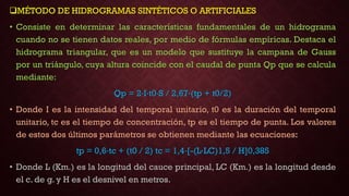 MÉTODO DE HIDROGRAMAS SINTÉTICOS O ARTIFICIALES
• Consiste en determinar las características fundamentales de un hidrograma
cuando no se tienen datos reales, por medio de fórmulas empíricas. Destaca el
hidrograma triangular, que es un modelo que sustituye la campana de Gauss
por un triángulo, cuya altura coincide con el caudal de punta Qp que se calcula
mediante:
Qp = 2·I·t0·S / 2,67·(tp + t0/2)
• Donde I es la intensidad del temporal unitario, t0 es la duración del temporal
unitario, tc es el tiempo de concentración, tp es el tiempo de punta. Los valores
de estos dos últimos parámetros se obtienen mediante las ecuaciones:
tp = 0,6·tc + (t0 / 2) tc = 1,4·[-(L·LC)1,5 / H]0,385
• Donde L (Km.) es la longitud del cauce principal, LC (Km.) es la longitud desde
el c. de g. y H es el desnivel en metros.
 