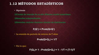 1.12 MÉTODOS ESTADÍSTICOS
F(Q*) = Prob(Q<Q*)
• Hipótesis
Caudal de avenida de un año: Máximo caudal instantáneo
Avenidas independientes
Avenidas: carácter aleatorio, función de distribución
• La avenida de período de retorno de T años:
• Por lo que:
Prob(Q>QT) = 1/T
F(QT)= 1 - Prob(Q>QT) = 1 - 1/T = (T-1)/T
 