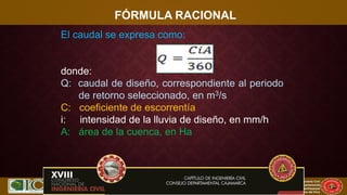 XVII CONIC 2009
Congreso Nacional de Ingeniería Civil
Capítulo de Ingeniería Civil
Consejo Departamental
De Lambayeque
Colegio de Ingenieros del Perú
FÓRMULA RACIONAL
El caudal se expresa como:
donde:
Q: caudal de diseño, correspondiente al periodo
de retorno seleccionado, en m3/s
C: coeficiente de escorrentía
i: intensidad de la lluvia de diseño, en mm/h
A: área de la cuenca, en Ha
 