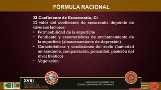 XVII CONIC 2009
Congreso Nacional de Ingeniería Civil
Capítulo de Ingeniería Civil
Consejo Departamental
De Lambayeque
Colegio de Ingenieros del Perú
FÓRMULA RACIONAL
El Coeficiente de Escorrentía, C:
El valor del coeficiente de escorrentía depende de
diversos factores:
• Permeabilidad de la superficie
• Pendiente y características de encharcamiento de
la superficie (almacenamiento de depresión)
• Características y condiciones del suelo (humedad
antecedente, compactación, porosidad, posición del
nivel freático)
• Vegetación
 