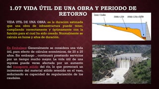 1.07 VIDA ÚTIL DE UNA OBRA Y PERIODO DE
RETORNO
VIDA UTIL DE UNA OBRA: es la duración estimada
que una obra de infraestructura puede tener,
cumpliendo correctamente y óptimamente con la
función para el cual ha sido creado. Normalmente se
calcula en horas y años de duración.
En Embalses: Generalmente se considera una vida
útil, para efecto de cálculos económicos, de 20 a 25
años. Sin embargo , continuará prestando servicios
por un tiempo mucho mayor. La vida útil de una
represa puede verse afectada por un aumento
del transporte sólido del río, lo que provocará un
incremento del material sólido retenido en el vaso,
reduciendo su capacidad de regularización de los
caudales.
 