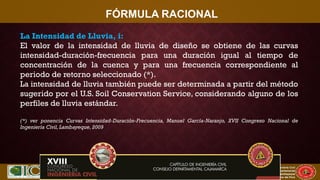 XVII CONIC 2009
Congreso Nacional de Ingeniería Civil
Capítulo de Ingeniería Civil
Consejo Departamental
De Lambayeque
Colegio de Ingenieros del Perú
FÓRMULA RACIONAL
La Intensidad de Lluvia, i:
El valor de la intensidad de lluvia de diseño se obtiene de las curvas
intensidad-duración-frecuencia para una duración igual al tiempo de
concentración de la cuenca y para una frecuencia correspondiente al
periodo de retorno seleccionado (*).
La intensidad de lluvia también puede ser determinada a partir del método
sugerido por el U.S. Soil Conservation Service, considerando alguno de los
perfiles de lluvia estándar.
(*) ver ponencia Curvas Intensidad-Duración-Frecuencia, Manuel García-Naranjo, XVII Congreso Nacional de
Ingeniería Civil, Lambayeque, 2009
 