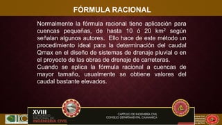 XVII CONIC 2009
Congreso Nacional de Ingeniería Civil
Capítulo de Ingeniería Civil
Consejo Departamental
De Lambayeque
Colegio de Ingenieros del Perú
FÓRMULA RACIONAL
Normalmente la fórmula racional tiene aplicación para
cuencas pequeñas, de hasta 10 ó 20 km2 según
señalan algunos autores. Ello hace de este método un
procedimiento ideal para la determinación del caudal
Qmax en el diseño de sistemas de drenaje pluvial o en
el proyecto de las obras de drenaje de carreteras.
Cuando se aplica la fórmula racional a cuencas de
mayor tamaño, usualmente se obtiene valores del
caudal bastante elevados.
 