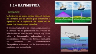 • DEFINICION:
La batimetría se puede definir como el conjunto
de métodos que se utilizan para determinar la
topografia de la superficie del fondo de los
mares, ríos, lagos, presas y canales.
El término batimetría se refería originalmente a
la medida de la profundidad del océano en
relación con el nivel del mar, aunque hoy dia se
refire a latopografía submarina, o las
profundidades y formas del terreno submarino.
Se diferencia del Levantamiento
Topográfico solamente en la instrumentación
empleada y su metodología.
1.14 BATIMETRÍA
 
