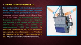 • SONDA BATIMÉTRICA MULTIHAZ:
Esta sonda multihaz está diseñada para producir
mapas batimétricos digitales en zonas de estudio
muy amplias y hasta profundidades de 200 m. La
cobertura en cada pasada puede abarcar hasta
300 m de ancho. Los transductores emiten en
frecuencia de 250 Khz y a ritmo de 10 impulsos
por segundo, lo que genera una velocidad de
captura de puntos de sondeo de
aproximadamente 3.000 por segundo. La
resolución transversal es de 4,5 cm, excediendo
con mucho las especificaciones de los “Standards
for Hidrographic Surveys”(1998) marcadas por la
IHO (Organización Hidrografica Internacional).
 