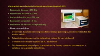 Características de la sonda batimétrica multihaz Geoswath 250:
• Frecuencia de sonar : 250 Khz
• Profundidad máxima: 100 mts
• Ancho de barrido máx.: 300 mts
• Resolución horizontal: 1,5 cm.
• Frecuencia de barrido: 10 impulsos/seg.
• Otras características:
1. Corrección dinámica por compensador de oleaje, girocompás, sonda de velocidad del
sonido y GPSD
2. Adquisición en tiempo real de batimetrías y sónar de barrido lateral
3. Generación de mapas digitales en 3D del terreno
4. Una herramienta integral para la adquisición de datos y posterior procesado en el
estudio y cartografiado batimétrico.
 
