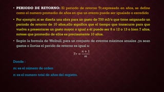 • PERIODO DE RETORNO: El periodo de retorno Tr,expresado en años, se define
como el numero promedio de años en que un evento puede ser igualado o excedido
• Por ejemplo; si se diseña una obra para un gasto de 700 m3/s que tiene asiganado un
periodo de retorno de 10 años,ello significa que el tiempo que transcurre para que
vuelva a presentarse un gasto mayor o igual a él puede ser 8 o 12 o 13 o bien 7 años,
notese que promedio de ellos es precisamente 10 años.
• Según la formula de Weibull, para un conjunto de eventos máximos anuales ,ya sean
gastos o lluvias el perido de retorno es igual a:
𝑇𝑟 =
𝑛 + 1
𝑚
Donde :
m: es el número de orden
n: es el numero total de años del registro.
 