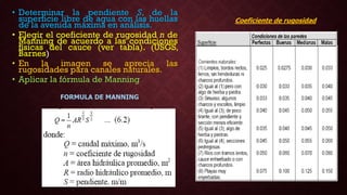 • Determinar la pendiente S, de la
superficie libre de agua con las huellas
de la avenida máxima en análisis.
• Elegir el coeficiente de rugosidad n de
Manning de acuerdo a las condiciones
físicas del cauce (ver tabla). (USGS,
Barnes)
• En la imagen se aprecia las
rugosidades para canales naturales.
• Aplicar la fórmula de Manning
Coeficiente de rugosidad
FORMULA DE MANNING
 