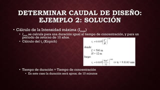 DETERMINAR CAUDAL DE DISEÑO:
EJEMPLO 2: SOLUCIÓN
• Cálculo de la Intensidad máxima (Imax)
• Imax se calcula para una duración igual al tiempo de concentración, y para un
período de retorno de 10 años.
• Cálculo del tc (Kirpich)
• Tiempo de duración = Tiempo de concentración
• En este caso la duración será aprox. de 10 minutos
 