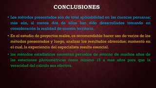 CONCLUSIONES
• Los métodos presentados son de total aplicabilidad en las cuencas peruanas;
más aún, al menos dos de ellos han sido desarrollados tomando en
consideración la realidad de nuestro territorio.
• En el estudio de proyectos reales, es recomendable hacer uso de varios de los
métodos presentados y luego, analizar los resultados obtenidos; momento en
el cual, la experiencia del especialista resulta esencial.
• los métodos estadísticos necesitan periodos de retorno de muchos años de
las estaciones pluviométricas como mínimo 15 a mas años para que la
veracidad del calculo sea efectiva.
 