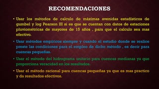 • Usar los métodos de calculo de máximas avenidas estadísticos de
gumbel y log Pearson III si es que se cuentan con datos de estaciones
pluviométricas de mayores de 15 años , para que el calculo sea mas
efectivo.
• Usar métodos empíricos siempre y cuando el estudio donde se realice
preste las condiciones para el empleo de dicho método , es decir para
cuencas pequeñas.
• Usar el método del hidrograma unitario para cuencas medianas ya que
proporciona veracidad en los resultados.
• Usar el método racional para cuencas pequeñas ya que es mas practico
y da resultados efectivos.
RECOMENDACIONES
 