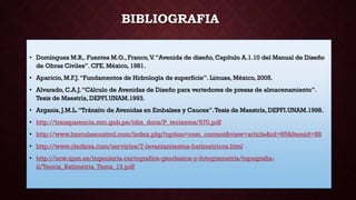BIBLIOGRAFIA
• Domínguez M.R,. Fuentes M.O., Franco,V.“Avenida de diseño, Capítulo A.1.10 del Manual de Diseño
de Obras Civiles”. CFE. México, 1981.
• Aparicio, M.F.J.“Fundamentos de Hidrología de superficie”. Limusa, México, 2005.
• Alvarado, C.A.J.“Cálculo de Avenidas de Diseño para vertedores de presas de almacenamiento”.
Tesis de Maestría, DEPFI.UNAM.1993.
• Arganis, J.M.L.“Tránsito de Avenidas en Embalses y Cauces”.Tesis de Maestría, DEPFI.UNAM.1998.
• http://transparencia.mtc.gob.pe/idm_docs/P_recientes/970.pdf
• http://www.herculescontrol.com/index.php?option=com_content&view=article&id=65&Itemid=88
• http://www.cledirsa.com/servicios/7-levantamientos-batimetricos.html
• http://ocw.upm.es/ingenieria-cartografica-geodesica-y-fotogrametria/topografia-
ii/Teoria_Batimetria_Tema_13.pdf
 