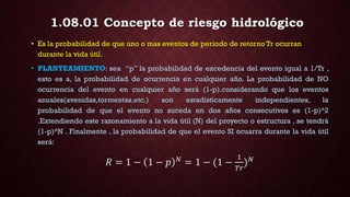 1.08.01 Concepto de riesgo hidrológico
• Es la probabilidad de que uno o mas eventos de periodo de retorno Tr ocurran
durante la vida útil.
• PLANTEAMIENTO: sea “p” la probabilidad de excedencia del evento igual a 1/Tr ,
esto es a, la probabilidad de ocurrencia en cualquier año. La probabilidad de NO
ocurrencia del evento en cualquier año será (1-p).considerando que los eventos
anuales(avenidas,tormentas,etc.) son estadísticamente independientes, la
probabilidad de que el evento no suceda en dos años consecutivos es (1-p)^2
.Extendiendo este razonamiento a la vida útil (N) del proyecto o estructura , se tendrá
(1-p)^N . Finalmente , la probabilidad de que el evento SI ocuarra durante la vida útil
será:
𝑅 = 1 − 1 − 𝑝 𝑁
= 1 − (1 −
1
𝑇𝑟
) 𝑁
 