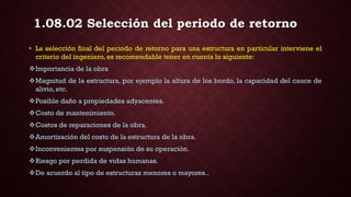 • La selección final del periodo de retorno para una estructura en particular interviene el
criterio del ingeniero, es recomendable tener en cuenta lo siguiente:
Importancia de la obra
Magnitud de la estructura, por ejemplo la altura de los bordo, la capacidad del cauce de
alivio, etc.
Posible daño a propiedades adyacentes.
Costo de mantenimiento.
Costos de reparaciones de la obra.
Amortización del costo de la estructura de la obra.
Inconvenientes por suspensión de su operación.
Riesgo por perdida de vidas humanas.
De acuerdo al tipo de estructuras menores o mayores..
1.08.02 Selección del periodo de retorno
 