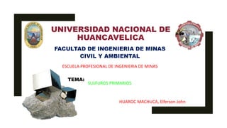UNIVERSIDAD NACIONAL DE
HUANCAVELICA
FACULTAD DE INGENIERIA DE MINAS
CIVIL Y AMBIENTAL
ESCUELA PROFESIONAL DE INGENIERIA DE MINAS
TEMA:
SULFUROS PRIMARIOS
HUAROC MACHUCA, Elferson John
 