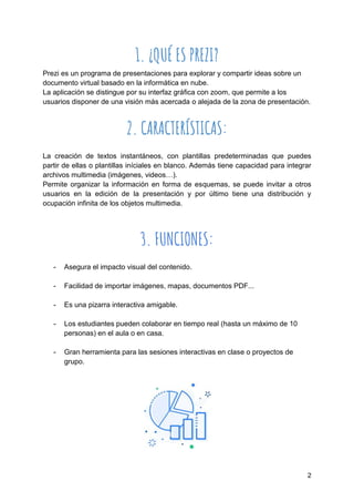 2
1. ¿QUÉ ES PREZI?
Prezi es un programa de presentaciones para explorar y compartir ideas sobre un
documento virtual basado en la informática en nube.
La aplicación se distingue por su interfaz gráfica con zoom, que permite a los
usuarios disponer de una visión más acercada o alejada de la zona de presentación.
2. CARACTERÍSTICAS:
La creación de textos instantáneos, con plantillas predeterminadas que puedes
partir de ellas o plantillas iníciales en blanco. Además tiene capacidad para integrar
archivos multimedia (imágenes, videos…).
Permite organizar la información en forma de esquemas, se puede invitar a otros
usuarios en la edición de la presentación y por último tiene una distribución y
ocupación infinita de los objetos multimedia.
3. FUNCIONES:
- Asegura el impacto visual del contenido.
- Facilidad de importar imágenes, mapas, documentos PDF...
- Es una pizarra interactiva amigable.
- Los estudiantes pueden colaborar en tiempo real (hasta un máximo de 10
personas) en el aula o en casa.
- Gran herramienta para las sesiones interactivas en clase o proyectos de
grupo.
 