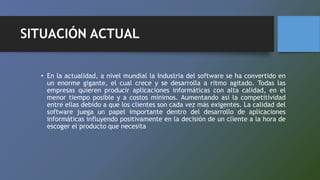 SITUACIÓN ACTUAL
• En la actualidad, a nivel mundial la Industria del software se ha convertido en
un enorme gigante, el cual crece y se desarrolla a ritmo agitado. Todas las
empresas quieren producir aplicaciones informáticas con alta calidad, en el
menor tiempo posible y a costos mínimos. Aumentando así la competitividad
entre ellas debido a que los clientes son cada vez más exigentes. La calidad del
software juega un papel importante dentro del desarrollo de aplicaciones
informáticas influyendo positivamente en la decisión de un cliente a la hora de
escoger el producto que necesita
 