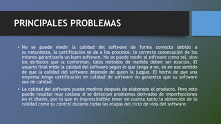 PRINCIPALES PROBLEMAS
• No se puede medir la calidad del software de forma correcta debido a
su naturaleza, la certificación se da a los procesos, la correcta consecución de los
mismos garantizaría un buen software. No se puede medir al software como tal, sino
los atributos que la conforman, tales métodos de medida deben ser exactos. El
usuario final mide la calidad del software según lo que tenga o no, es en ese sentido
de que la calidad del software depende de quien la juzgue. El hecho de que una
empresa tenga certificación en calidad de software no garantiza que su software
sea de calidad.
• La calidad del software puede medirse después de elaborado el producto. Pero esto
puede resultar muy costoso si se detectan problemas derivados de imperfecciones
en el diseño, por lo que es imprescindible tener en cuenta tanto la obtención de la
calidad como su control durante todas las etapas del ciclo de vida del software.
 
