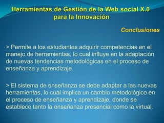 Conclusiones
> Permite a los estudiantes adquirir competencias en el
manejo de herramientas, lo cual influye en la adaptación
de nuevas tendencias metodológicas en el proceso de
enseñanza y aprendizaje.
> El sistema de enseñanza se debe adaptar a las nuevas
herramientas, lo cual implica un cambio metodológico en
el proceso de enseñanza y aprendizaje, donde se
establece tanto la enseñanza presencial como la virtual.
 