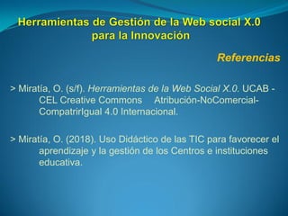 Referencias
> Miratía, O. (s/f). Herramientas de la Web Social X.0. UCAB -
CEL Creative Commons Atribución-NoComercial-
CompatrirIgual 4.0 Internacional.
> Miratía, O. (2018). Uso Didáctico de las TIC para favorecer el
aprendizaje y la gestión de los Centros e instituciones
educativa.
 