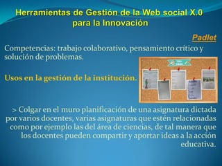 Padlet
Competencias: trabajo colaborativo, pensamiento crítico y
solución de problemas.
Usos en la gestión de la institución.
> Colgar en el muro planificación de una asignatura dictada
por varios docentes, varias asignaturas que estén relacionadas
como por ejemplo las del área de ciencias, de tal manera que
los docentes pueden compartir y aportar ideas a la acción
educativa.
 