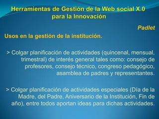 Padlet
Usos en la gestión de la institución.
> Colgar planificación de actividades (quincenal, mensual,
trimestral) de interés general tales como: consejo de
profesores, consejo técnico, congreso pedagógico,
asamblea de padres y representantes.
> Colgar planificación de actividades especiales (Día de la
Madre, del Padre, Aniversario de la Institución, Fin de
año), entre todos aportan ideas para dichas actividades.
 