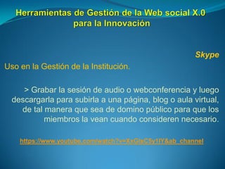 Skype
Uso en la Gestión de la Institución.
> Grabar la sesión de audio o webconferencia y luego
descargarla para subirla a una página, blog o aula virtual,
de tal manera que sea de domino público para que los
miembros la vean cuando consideren necesario.
https://www.youtube.com/watch?v=XxGlsC5y1IY&ab_channel
 