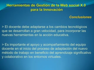 Conclusiones
> El docente debe adaptarse a los cambios tecnológicos
que se desarrollan a gran velocidad, para incorporar las
nuevas herramientas en la acción educativa.
> Es importante el apoyo y acompañamiento del equipo
docente en el inicio del proceso de adaptación del nuevo
método de trabajo en beneficio del aprendizaje significativo
y colaborativo en los entornos virtuales.
 
