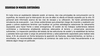 SEGURIDAD EN MINERÍA SUBTERRÁNEA
En toda mina en explotación deberán existir, al menos, dos vías principales de comunicación con la
superficie, de manera que la interrupción de una de ellas no afecte el tránsito expedito por la otra. El
personal será informado acerca de las vías de escape y su utilización. Se harán periódicamente
simulacros de evacuación . Las minas subterráneas que presentan riesgo de incendio y explosión por
gases o polvos explosivos tendrían que localizar en puntos estratégicos estaciones de salvamento
equipadas para hacer frente a estas emergencias. El sostén de los trabajos subterráneos deberá
controlarse y mantenerse empleando sistemas adecuados al terreno y conservarse secciones
suficientes. La inspección periódica del estado de las estructuras de sostén y la estabilidad de techos
y paredes tiene que estar a cargo de personal idóneo y adecuadamente capacitado para realizar esta
tarea. A fin de prevenir en forma temprana la aparición de fracturas, desprendimientos, en techos o
encofrados, es recomendable examinarlos al comienzo de cada turno o más frecuentemente si se
detecta algún riesgo en particular.
 