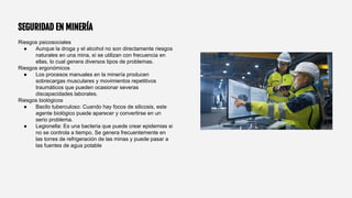 SEGURIDAD EN MINERÍA
Riesgos psicosociales
● Aunque la droga y el alcohol no son directamente riesgos
naturales en una mina, sí se utilizan con frecuencia en
ellas, lo cual genera diversos tipos de problemas.
Riesgos ergonómicos
● Los procesos manuales en la minería producen
sobrecargas musculares y movimientos repetitivos
traumáticos que pueden ocasionar severas
discapacidades laborales.
Riesgos biológicos
● Bacilo tuberculoso: Cuando hay focos de silicosis, este
agente biológico puede aparecer y convertirse en un
serio problema.
● Legionella: Es una bacteria que puede crear epidemias si
no se controla a tiempo. Se genera frecuentemente en
las torres de refrigeración de las minas y puede pasar a
las fuentes de agua potable
 