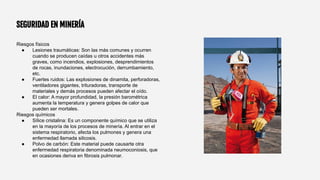 SEGURIDAD EN MINERÍA
Riesgos físicos
● Lesiones traumáticas: Son las más comunes y ocurren
cuando se producen caídas u otros accidentes más
graves, como incendios, explosiones, desprendimientos
de rocas, inundaciones, electrocución, derrumbamiento,
etc.
● Fuertes ruidos: Las explosiones de dinamita, perforadoras,
ventiladores gigantes, trituradoras, transporte de
materiales y demás procesos pueden afectar el oído.
● El calor: A mayor profundidad, la presión barométrica
aumenta la temperatura y genera golpes de calor que
pueden ser mortales.
Riesgos químicos
● Sílice cristalina: Es un componente químico que se utiliza
en la mayoría de los procesos de minería. Al entrar en el
sistema respiratorio, afecta los pulmones y genera una
enfermedad llamada silicosis.
● Polvo de carbón: Este material puede causarte otra
enfermedad respiratoria denominada neumoconiosis, que
en ocasiones deriva en fibrosis pulmonar.
 