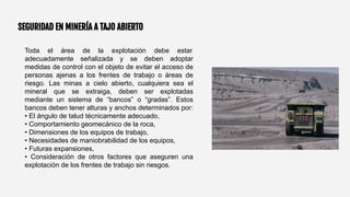 SEGURIDAD EN MINERÍA A TAJO ABIERTO
Toda el área de la explotación debe estar
adecuadamente señalizada y se deben adoptar
medidas de control con el objeto de evitar el acceso de
personas ajenas a los frentes de trabajo o áreas de
riesgo. Las minas a cielo abierto, cualquiera sea el
mineral que se extraiga, deben ser explotadas
mediante un sistema de “bancos” o “gradas”. Estos
bancos deben tener alturas y anchos determinados por:
• El ángulo de talud técnicamente adecuado,
• Comportamiento geomecánico de la roca,
• Dimensiones de los equipos de trabajo,
• Necesidades de maniobrabilidad de los equipos,
• Futuras expansiones,
• Consideración de otros factores que aseguren una
explotación de los frentes de trabajo sin riesgos.
 