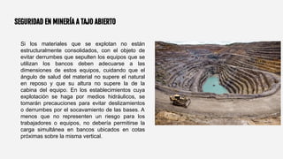 SEGURIDAD EN MINERÍA A TAJO ABIERTO
Si los materiales que se explotan no están
estructuralmente consolidados, con el objeto de
evitar derrumbes que sepulten los equipos que se
utilizan los bancos deben adecuarse a las
dimensiones de estos equipos, cuidando que el
ángulo de salud del material no supere el natural
en reposo y que su altura no supere la de la
cabina del equipo. En los establecimientos cuya
explotación se haga por medios hidráulicos, se
tomarán precauciones para evitar deslizamientos
o derrumbes por el socavamiento de las bases. A
menos que no representen un riesgo para los
trabajadores o equipos, no debería permitirse la
carga simultánea en bancos ubicados en cotas
próximas sobre la misma vertical.
 