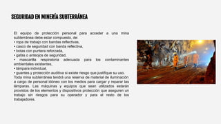 SEGURIDAD EN MINERÍA SUBTERRÁNEA
El equipo de protección personal para acceder a una mina
subterránea debe estar compuesto, de:
• ropa de trabajo con bandas reflectivas,
• casco de seguridad con banda reflectiva,
• botas con puntera reforzada,
• gafas o anteojos de seguridad,
• mascarilla respiratoria adecuada para los contaminantes
ambientales existentes,
• lámpara individual,
• guantes y protección auditiva si existe riesgo que justifique su uso.
Toda mina subterránea tendrá una reserva de material de iluminación
a cargo de personal idóneo con los medios para cargar y reparar las
lámparas. Las máquinas y equipos que sean utilizados estarán
provistos de los elementos y dispositivos protección que aseguren un
trabajo sin riesgos para su operador y para el resto de los
trabajadores.
 
