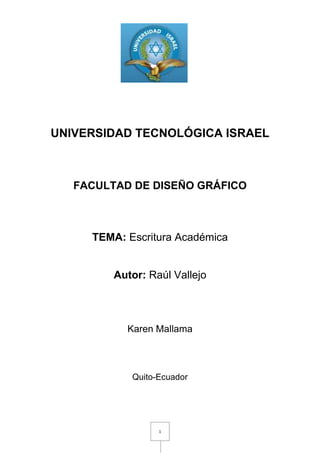 1772285-357505<br />UNIVERSIDAD TECNOLÓGICA ISRAEL<br />FACULTAD DE DISEÑO GRÁFICO<br />TEMA: Escritura Académica<br />Autor: Raúl Vallejo<br />Karen Mallama<br />Quito-Ecuador<br />Índice<br />Contenido                                                           pags.<br />Introducción……………………………………………..3                                                                <br />Cuadro comparativo……………………………………………..4                                                       <br />Bibliografía………………………………………………5<br />INTRODUCCION<br />Un problema que existe en las universidades que ha traído de las escuelas es la escritura, tanto de carácter académico como de creativa, es que carece de espacios de sistematización y practica. Los esfuerzos que existen para cambiar esta situación son pocos y aislados y se ven frenados por los prejuicios de los docentes frente al método.<br />En la enseñanza de literatura, hay quienes se oponen a un método de análisis porque imaginan que va contra el desarrollo del gusto. <br />El manual de escritura académica no pretende de ninguna manera ser un texto de autoría de quien lo ha preparado ya que para su elaboración se ha adaptado varias fuentes a los requerimientos que se considera indispensable para su uso y así contribuir con la práctica de una cultura de investigación.<br />CUADRO COMPARATIVO<br />Conducta improcedenteColusiónPlagioConducta inadecuada, imprudente.Pacto ilícito en daño de tercero. conspiración;confabulación, complot para engañar a alguienCopia de una obra ajena que se presenta como propia:Es todo intento por parte del alumnado de obtener ventaja no justificada en una evaluaciónAcuerdo o cooperación entre un grupo de empresas para fijar políticas comunes.En nuestro sistema legal se denomina quot;
plagioquot;
 a la apropiación ilegítima de la paternidad de la obra de otro. En el derecho romano, en cambio, se daba el nombre de plagio al delito de quot;
hurtar hijosquot;
.<br />BIBLIOGRAFIA<br />http://www.significado-de.com/colusion_30423.html.19/10/2010<br />http://www.justiniano.com/revista_doctrina/Gafoglio/el_plagio.htm.19/10/2010<br />http://www.wordreference.com/definicion/plagio.19/10/2010<br />http://www.elplagio.com/Plagio/3.17.nuestroproyecto.html.19/10/2010<br />Vallejo Raúl, Manual de Escritura Académica, pag 16<br />