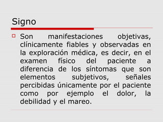 Signo
 Son manifestaciones objetivas,
clínicamente fiables y observadas en
la exploración médica, es decir, en el
examen físico del paciente a
diferencia de los síntomas que son
elementos subjetivos, señales
percibidas únicamente por el paciente
como por ejemplo el dolor, la
debilidad y el mareo.
 