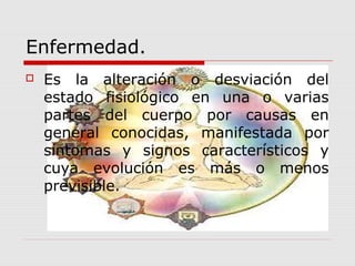Enfermedad.
 Es la alteración o desviación del
estado fisiológico en una o varias
partes del cuerpo por causas en
general conocidas, manifestada por
síntomas y signos característicos y
cuya evolución es más o menos
previsible.
 
