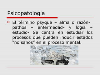 Psicopatología
 El término psyque – alma o razón-
pathos – enfermedad- y logia –
estudio- Se centra en estudiar los
procesos que pueden inducir estados
“no sanos” en el proceso mental.
 