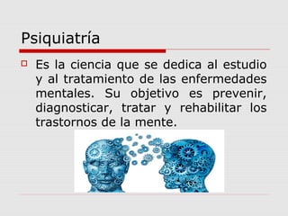 Psiquiatría
 Es la ciencia que se dedica al estudio
y al tratamiento de las enfermedades
mentales. Su objetivo es prevenir,
diagnosticar, tratar y rehabilitar los
trastornos de la mente.
 