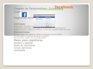 facebookCreador de FacebookMark Zuckerberg
Logo
Pagina de inicio
Ventajas
Puedes estar conectado con tus amigos,
Te permite conocer todo lo que pasa en tu municipio o el departamento,
Puedes encontrar amigos de tu infancia, con los que jugabas cuando eras niño
Desventajas
Una desventaja que puede ser visible en Facebook es la privacidad
Volverse adicto a Facebook puede ser perjudicial
Hay que tener cuidado con los perfiles falsos,
Pasos para registrarse
Nombre y apellido
Fecha de nacimiento
Correo elctronico
contraseña
 