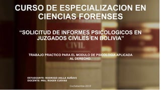 CURSO DE ESPECIALIZACION EN
CIENCIAS FORENSES
“SOLICITUD DE INFORMES PSICOLOGICOS EN
JUZGADOS CIVILES EN BOLIVIA”
TRABAJO PRACTICO PARA EL MODULO DE PSICOLOGIA APLICADA
AL DERECHO.
ESTUDIANTE: RODRIGO ASLLA SUÑAVI
DOCENTE: MSc. ROGER CUEVAS
Cochabamba-2019
 