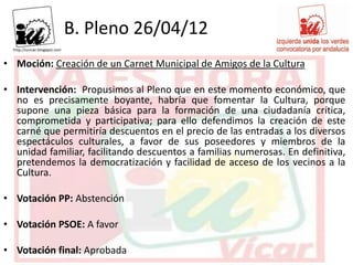 B. Pleno 26/04/12
• Moción: Creación de un Carnet Municipal de Amigos de la Cultura

• Intervención: Propusimos al Pleno que en este momento económico, que
  no es precisamente boyante, habría que fomentar la Cultura, porque
  supone una pieza básica para la formación de una ciudadanía crítica,
  comprometida y participativa; para ello defendimos la creación de este
  carné que permitiría descuentos en el precio de las entradas a los diversos
  espectáculos culturales, a favor de sus poseedores y miembros de la
  unidad familiar, facilitando descuentos a familias numerosas. En definitiva,
  pretendemos la democratización y facilidad de acceso de los vecinos a la
  Cultura.

• Votación PP: Abstención

• Votación PSOE: A favor

• Votación final: Aprobada
 