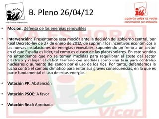 B. Pleno 26/04/12
• Moción: Defensa de las energías renovables

• Intervención: Presentamos esta moción ante la decisión del gobierno central, por
  Real Decreto-ley de 27 de enero de 2012, de suprimir los incentivos económicos a
  las nuevas instalaciones de energías renovables, suponiendo un freno a un sector
  en el que España es líder, tal como es el caso de las placas solares. En este sentido
  no entendemos que no se tomen medidas para requilibrar el coste del sector
  eléctrico y rebajar el déficit tarifario con medidas como una tasa para centrales
  nucleares o aumento del canon por el uso de los ríos. Por tanto, defendemos la
  lucha contra el cambio climático para evitar sus graves consecuencias, en la que es
  parte fundamental el uso de estas energías.

• Votación PP: Abstención

• Votación PSOE: A favor

• Votación final: Aprobada
 