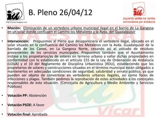 B. Pleno 26/04/12
•   Moción: Eliminación de un vertedero urbano municipal ilegal en el barrio de La Gangosa
    en un solar donde confluyen el Camino los Metaleros y la Avda. del Guadalquivir

•   Intervención: Propusimos al Pleno que desapareciera el vertedero ilegal, ubicado en el
    solar situado en la confluencia del Camino los Metaleros con la Avda. Guadalquivir de la
    barriada de los Canos, en La Gangosa Norte, cesando así el volcado de residuos
    provenientes de los servicios municipales. Propusimos también que el Ayuntamiento
    instase a los propietarios/as de solares en terreno urbano a vallar dichas propiedades en
    conformidad con lo establecido en el artículo 155 de la Ley de Ordenación de Andalucía
    (LOUA) y el 10 del Reglamento de Disciplina Urbanística (RDU), estableciendo que los
    propietarios de solares y construcciones situados en el término municipal están obligados a
    mantenerlos en adecuadas condiciones de seguridad, salubridad y ornato público, ya que
    pueden ser objeto de convertirse en vertederos urbanos ilegales, así como focos de
    infecciones y plagas. También pedimos la reprobación de estas actividades a los concejales
    responsables de esta situación. (Concejalía de Agricultura y Medio Ambiente y Servicios
    Públicos)

•   Votación PP: Abstención

•   Votación PSOE: A favor

•   Votación final: Aprobada
 