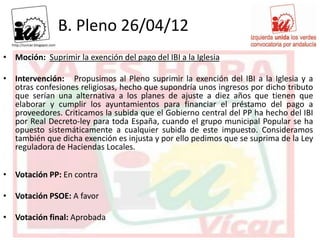 B. Pleno 26/04/12
• Moción: Suprimir la exención del pago del IBI a la Iglesia

• Intervención: Propusimos al Pleno suprimir la exención del IBI a la Iglesia y a
  otras confesiones religiosas, hecho que supondría unos ingresos por dicho tributo
  que serían una alternativa a los planes de ajuste a diez años que tienen que
  elaborar y cumplir los ayuntamientos para financiar el préstamo del pago a
  proveedores. Criticamos la subida que el Gobierno central del PP ha hecho del IBI
  por Real Decreto-ley para toda España, cuando el grupo municipal Popular se ha
  opuesto sistemáticamente a cualquier subida de este impuesto. Consideramos
  también que dicha exención es injusta y por ello pedimos que se suprima de la Ley
  reguladora de Haciendas Locales.


• Votación PP: En contra

• Votación PSOE: A favor

• Votación final: Aprobada
 