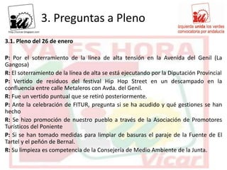 3. Preguntas a Pleno
3.1. Pleno del 26 de enero

P: Por el soterramiento de la línea de alta tensión en la Avenida del Genil (La
Gangosa)
R: El soterramiento de la línea de alta se está ejecutando por la Diputación Provincial
P: Vertido de residuos del festival Hip Hop Street en un descampado en la
confluencia entre calle Metaleros con Avda. del Genil.
R: Fue un vertido puntual que se retiró posteriormente.
P: Ante la celebración de FITUR, pregunta si se ha acudido y qué gestiones se han
hecho
R: Se hizo promoción de nuestro pueblo a través de la Asociación de Promotores
Turísticos del Poniente
P: Si se han tomado medidas para limpiar de basuras el paraje de la Fuente de El
Tartel y el peñón de Bernal.
R: Su limpieza es competencia de la Consejería de Medio Ambiente de la Junta.
 