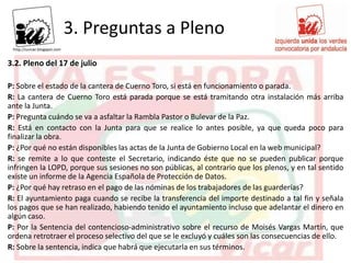 3. Preguntas a Pleno
3.2. Pleno del 17 de julio

P: Sobre el estado de la cantera de Cuerno Toro, si está en funcionamiento o parada.
R: La cantera de Cuerno Toro está parada porque se está tramitando otra instalación más arriba
ante la Junta.
P: Pregunta cuándo se va a asfaltar la Rambla Pastor o Bulevar de la Paz.
R: Está en contacto con la Junta para que se realice lo antes posible, ya que queda poco para
finalizar la obra.
P: ¿Por qué no están disponibles las actas de la Junta de Gobierno Local en la web municipal?
R: se remite a lo que conteste el Secretario, indicando éste que no se pueden publicar porque
infringen la LOPD, porque sus sesiones no son públicas, al contrario que los plenos, y en tal sentido
existe un informe de la Agencia Española de Protección de Datos.
P: ¿Por qué hay retraso en el pago de las nóminas de los trabajadores de las guarderías?
R: El ayuntamiento paga cuando se recibe la transferencia del importe destinado a tal fin y señala
los pagos que se han realizado, habiendo tenido el ayuntamiento incluso que adelantar el dinero en
algún caso.
P: Por la Sentencia del contencioso-administrativo sobre el recurso de Moisés Vargas Martín, que
ordena retrotraer el proceso selectivo del que se le excluyó y cuáles son las consecuencias de ello.
R: Sobre la sentencia, indica que habrá que ejecutarla en sus términos.
 